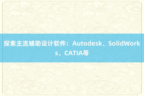 探索主流辅助设计软件：Autodesk、SolidWorks、CATIA等