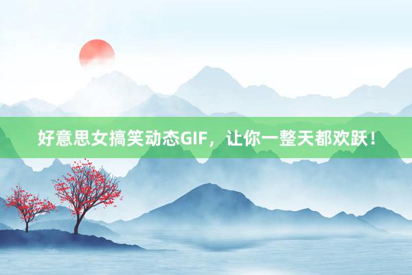 好意思女搞笑动态GIF，让你一整天都欢跃！